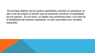 El principal objetivo de los países capitalistas consiste en garantizar un
alto nivel de empleo al tiempo que se pretende mantener la estabilidad
de los precios . Es sin duda, un objeto muy ambicioso pero, a la vista de
la flexibilidad del sistema capitalista, no solo razonable sino, también,
asequible.
 
