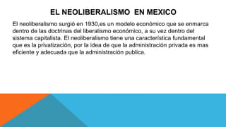 EL NEOLIBERALISMO EN MEXICO
El neoliberalismo surgió en 1930,es un modelo económico que se enmarca
dentro de las doctrinas del liberalismo económico, a su vez dentro del
sistema capitalista. El neoliberalismo tiene una característica fundamental
que es la privatización, por la idea de que la administración privada es mas
eficiente y adecuada que la administración publica.
 