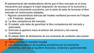 El planteamiento del neoliberalismo afirma que el libre mercado es el único
mecanismo que asegura la mejor asignación de recursos en la economía y
promueve el crecimiento económico, por lo tanto de sebe de fomentar el libre
mercado sin restricciones estatales.
• Algunas características teóricas del modelo neoliberal proviene de F.Hayek
y M. Friedman, destacan:
a) La libre competencia del mercado.
b) El estado, solo debe de garantizar la libre competencia del mercado y
estimularla.
c) Estimular la apertura hacia el exterior del comercio y las nuevas
inversiones
d) El estado debe de deshacerse de sus empresas de venderlas alos países
del extranjero.
e) Tiene prioridad el mercado mundial
f) Los objetivos básicos de la política económica son el crecimiento
económico, pero con el equilibrio financiero, comercial y gubernamental.
 