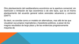 Otro planteamiento del neoliberalismo económico es la apertura comercial; sin
restricción o limitación de tipo económico o de otro tipos, que es el mismo
planteamiento del acuerdo general sobre aranceles aduaneros y comercio
(GATT)
Es decir, se concibe como un modelo sin alternativas, mas allá de las que
visualizan sus propios inspiradores y hacedores públicos, a pesar de los
magros resultados de largo plazo y de las evidencias progresivamente
mayores de
 