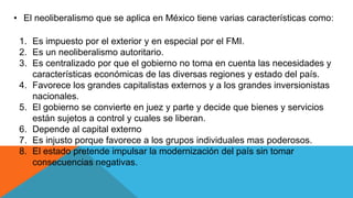 • El neoliberalismo que se aplica en México tiene varias características como:
1. Es impuesto por el exterior y en especial por el FMI.
2. Es un neoliberalismo autoritario.
3. Es centralizado por que el gobierno no toma en cuenta las necesidades y
características económicas de las diversas regiones y estado del país.
4. Favorece los grandes capitalistas externos y a los grandes inversionistas
nacionales.
5. El gobierno se convierte en juez y parte y decide que bienes y servicios
están sujetos a control y cuales se liberan.
6. Depende al capital externo
7. Es injusto porque favorece a los grupos individuales mas poderosos.
8. El estado pretende impulsar la modernización del país sin tomar
consecuencias negativas.
 