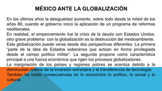 MÉXICO ANTE LA GLOBALIZACIÓN
En los últimos años la desigualdad aumento, sobre todo desde la mitad de los
años 80, cuando el gobierno inicio la aplicación de un programa de reformas
neoliberales.
En realidad, el empeoramiento fue la crisis de la deuda con Estados Unidos.
otro grave problema con la globalización es la destrucción del medioambiente.
Esta globalización puede verse desde dos perspectivas diferentes. La primera
“parte de la idea de Estados soberanos que actúan en forma privilegiada
desde el campo político militar”. La segunda propone como característica
principal a una fuerza económica que rigen los procesos globalizadores.
La marginación de los países y regiones pobres se acentúa debido a la
disminución notoria de la inversión extranjera y la transferencia de tecnología.
También ha traído consecuencias en lo económico lo político, lo social y lo
cultural.
 