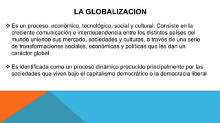 LA GLOBALIZACION
 Es un proceso económico, tecnológico, social y cultural. Consiste en la
creciente comunicación e interdependencia entre los distintos países del
mundo uniendo sus mercado, sociedades y culturas, a través de una serie
de transformaciones sociales, económicas y políticas que les dan un
carácter global
 Es identificada como un proceso dinámico producido principalmente por las
sociedades que viven bajo el capitalismo democrático o la democracia liberal
 