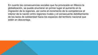 En cuanto las consecuencias sociales que ha provocado en México la
globalización, se puede enumerar en primer lugar el aumento en la
migración de la regiones, así como el incremento de la competencia al
interior de la nación entre regiones rivales y el consecuente debilitamiento
de los lazos de solidaridad hacia los espacios del territorio nacional que
estén en desventaja.
 