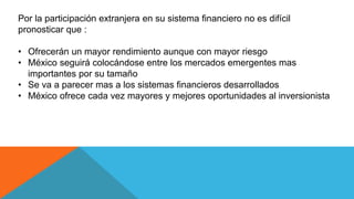 Por la participación extranjera en su sistema financiero no es difícil
pronosticar que :
• Ofrecerán un mayor rendimiento aunque con mayor riesgo
• México seguirá colocándose entre los mercados emergentes mas
importantes por su tamaño
• Se va a parecer mas a los sistemas financieros desarrollados
• México ofrece cada vez mayores y mejores oportunidades al inversionista
 