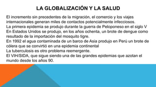 LA GLOBALIZACIÓN Y LA SALUD
El incremento sin precedentes de la migración, el comercio y los viajes
internacionales generan miles de contactos potencialmente infecciosos.
La primera epidemia se produjo durante la guerra de Peloponeso en el siglo V
En Estados Unidos se produjo, en los años ochenta, un brote de dengue como
resultado de la importación del mosquito tigre.
En 1992 el agua contaminada de un barco de Asia produjo en Perú un brote de
cólera que se convirtió en una epidemia continental
La tuberculosis es otro problema reemergente.
El VIH/SIDA, que sigue siendo una de las grandes epidemias que azotan el
mundo desde los años 90.
 