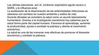 Las ultimas adicciones son el síndrome respiratorio agudo severo o
SARS, y la influenza aviar.
La aceleración de la diseminación de las enfermedades infecciosas se
relaciona con cambios en nuestro ambiente y estilos de vida.
Durante décadas se considero la salud como un asunto básicamente
humanitario. Gracias a la investigación económica hoy sabemos que la
salud forma parte del capital humano. Favorece el aprendizaje, aumenta
la productividad, ayuda a combatir la pobreza y alienta el crecimiento
económico.
La salud es una de las maneras mas efectivas de promover el bienestar
económico y combatir la pobreza.
 