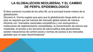 LA GLOBALIZCION NEOLIBERAL Y EL CAMBIO
DE PERFIL EPIDEMIOLOGICO
El libre comercio mundial de los años 90, es la principal fuente motora de la
globalización.
Giovanni A. Cornia sugiere que para que la globalización tenga éxito en un
país se requiere que las fuerzas del mercado global actúen de manera
eficiente con “mercados nacionales competitivos y non excluyentes e
instituciones de reglamentación consolidadas, la concentración de activos sea
moderada, el acceso a los servicios de salud publica este generalizada,
existen mecanismos de control social y normas de acceso a los mercados
globales que no sean discriminatorias”
 