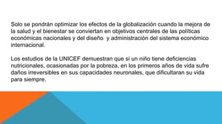 Solo se pondrán optimizar los efectos de la globalización cuando la mejora de
la salud y el bienestar se conviertan en objetivos centrales de las políticas
económicas nacionales y del diseño y administración del sistema económico
internacional.
Los estudios de la UNICEF demuestran que si un niño tiene deficiencias
nutricionales, ocasionadas por la pobreza, en los primeros años de vida sufre
daños irreversibles en sus capacidades neuronales, que dificultaran su vida
para siempre.
 