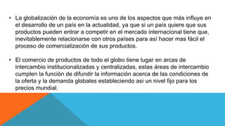 • La globalización de la economía es uno de los aspectos que más influye en
el desarrollo de un país en la actualidad, ya que si un país quiere que sus
productos pueden entrar a competir en el mercado internacional tiene que,
inevitablemente relacionarse con otros países para así hacer mas fácil el
proceso de comercialización de sus productos.
• El comercio de productos de todo el globo tiene lugar en arcas de
intercambio institucionalizadas y centralizadas, estas áreas de intercambio
cumplen la función de difundir la información acerca de las condiciones de
la oferta y la demanda globales estableciendo asi un nivel fijo para los
precios mundial.
 
