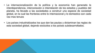 • La internacionalización de la política y la economía han generado la
interdependencia, interconexión e interrelación de los estados y pueblos del
planeta, ha llevado a las sociedades a construir una especie de sociedad
global, en la cual las fronteras entre lo internacional y lo domestico son cada
vez mas tenues
• Los países industrializados los que dan las pautas y dictaminan las reglas de
esta sociedad global, dejando excluidos a los países subdesarrollados.
 
