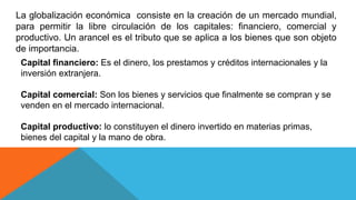 La globalización económica consiste en la creación de un mercado mundial,
para permitir la libre circulación de los capitales: financiero, comercial y
productivo. Un arancel es el tributo que se aplica a los bienes que son objeto
de importancia.
Capital financiero: Es el dinero, los prestamos y créditos internacionales y la
inversión extranjera.
Capital comercial: Son los bienes y servicios que finalmente se compran y se
venden en el mercado internacional.
Capital productivo: lo constituyen el dinero invertido en materias primas,
bienes del capital y la mano de obra.
 
