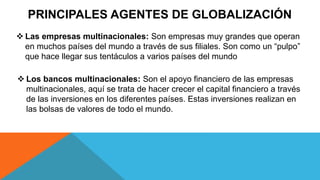 PRINCIPALES AGENTES DE GLOBALIZACIÓN
 Las empresas multinacionales: Son empresas muy grandes que operan
en muchos países del mundo a través de sus filiales. Son como un “pulpo”
que hace llegar sus tentáculos a varios países del mundo
 Los bancos multinacionales: Son el apoyo financiero de las empresas
multinacionales, aquí se trata de hacer crecer el capital financiero a través
de las inversiones en los diferentes países. Estas inversiones realizan en
las bolsas de valores de todo el mundo.
 