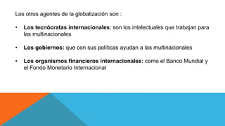 Los otros agentes de la globalización son :
• Los tecnócratas internacionales: son los intelectuales que trabajan para
las multinacionales
• Los gobiernos: que con sus políticas ayudan a las multinacionales
• Los organismos financieros internacionales: como el Banco Mundial y
el Fondo Monetario Internacional
 