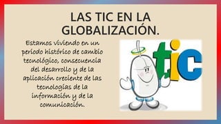 LAS TIC EN LA 
GLOBALIZACIÓN. 
Estamos viviendo en un 
periodo histórico de cambio 
tecnológico, consecuencia 
del desarrollo y de la 
aplicación creciente de las 
tecnologías de la 
información y de la 
comunicación. 
 