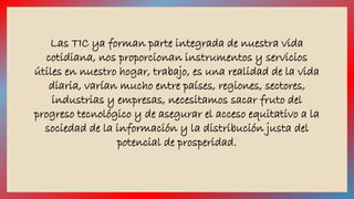 Las TIC ya forman parte integrada de nuestra vida 
cotidiana, nos proporcionan instrumentos y servicios 
útiles en nuestro hogar, trabajo, es una realidad de la vida 
diaria, varían mucho entre países, regiones, sectores, 
industrias y empresas, necesitamos sacar fruto del 
progreso tecnológico y de asegurar el acceso equitativo a la 
sociedad de la información y la distribución justa del 
potencial de prosperidad. 
 