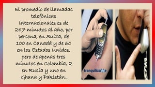 El promedio de llamadas 
telefónicas 
internacionales es de 
247 minutos al año, por 
persona, en Suiza, de 
100 en Canadá y de 60 
en los Estados Unidos, 
pero de apenas tres 
minutos en Colombia, 2 
en Rusia y uno en 
Ghana y Pakistán. 
 