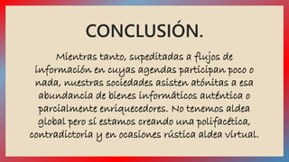CONCLUSIÓN. 
Mientras tanto, supeditadas a flujos de 
información en cuyas agendas participan poco o 
nada, nuestras sociedades asisten atónitas a esa 
abundancia de bienes informáticos auténtica o 
parcialmente enriquecedores. No tenemos aldea 
global pero sí estamos creando una polifacética, 
contradictoria y en ocasiones rústica aldea virtual. 
 