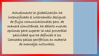 Actualmente la globalización ha 
intensificado el intercambio desigual 
de flujos comunicacionales pero, de 
manera simultánea, ha abierto nuevas 
opciones para superar la casi proverbial 
pasividad que ha definido a los 
llamados países periféricos en materia 
de mensajes culturales. 
 