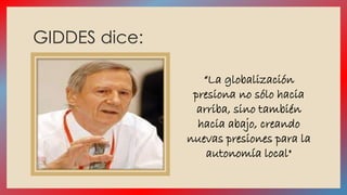 GIDDES dice: 
“La globalización 
presiona no sólo hacia 
arriba, sino también 
hacia abajo, creando 
nuevas presiones para la 
autonomía local" 
 