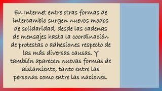 En Internet entre otras formas de 
intercambio surgen nuevos modos 
de solidaridad, desde las cadenas 
de mensajes hasta la coordinación 
de protestas o adhesiones respecto de 
las más diversas causas. Y 
también aparecen nuevas formas de 
aislamiento, tanto entre las 
personas como entre las naciones. 
 