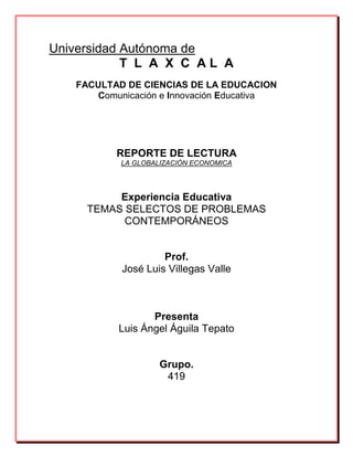 Universidad Autónoma de
T L A X C A L A
FACULTAD DE CIENCIAS DE LA EDUCACION
Comunicación e Innovación Educativa
REPORTE DE LECTURA
LA GLOBALIZACIÓN ECONOMICA
Experiencia Educativa
TEMAS SELECTOS DE PROBLEMAS
CONTEMPORÁNEOS
Prof.
José Luis Villegas Valle
Presenta
Luis Ángel Águila Tepato
Grupo.
419
 