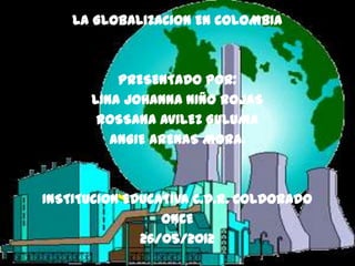 LA GLOBALIZACION EN COLOMBIA



          PRESENTADO POR:
      LINA JOHANNA NIÑO ROJAS
       ROSSANA AVILEZ GULUMA
         ANGIE ARENAS MORA.



INSTITUCION EDUCATIVA C.D.R. COLDORADO
                 ONCE
              26/05/2012
 