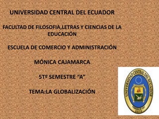 UNIVERSIDAD CENTRAL DEL ECUADOR

FACULTAD DE FILOSOFIA,LETRAS Y CIENCIAS DE LA
                 EDUCACIÓN

 ESCUELA DE COMERCIO Y ADMINISTRACIÓN

           MÓNICA CAJAMARCA

             5Tº SEMESTRE “A”

         TEMA:LA GLOBALIZACIÓN
 