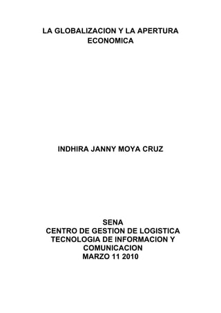 LA GLOBALIZACION Y LA APERTURA ECONOMICA<br />INDHIRA JANNY MOYA CRUZ<br />SENA<br />CENTRO DE GESTION DE LOGISTICA TECNOLOGIA DE INFORMACION Y COMUNICACION<br />MARZO 11 2010<br />LA GLOBALIZACION Y LA APERTURA ECONOMICA<br />INDHIRA JANNY MOYA CRUZ<br />LOGISTICA 2<br />DOLLY E. VALBUENA<br />SENA<br />CENTRO DE GESTION DE LOGISTICA TECNOLOGIA DE INFORMACION Y COMUNICACION<br />MARZO 11 2010<br />GLOBALIZACION<br />La globalización es un proceso económico, tecnológico, social y cultural a gran escala, que consiste en la creciente comunicación e interdependencia entre los distintos países del mundo unificando sus mercados, sociedades y culturas, a través de una serie de transformaciones sociales, económicas y políticas que les dan un carácter global. <br /> Es un  proceso comienza   en el año 1492.  La globalización se define como un intercambio de recursos, un ejemplo de la globalización es el TLC  que afecta las costumbre de Colombia, como la importancia de que Colombia se a bilingüe  y maneje el inglés. <br /> La globalización es a menudo identificada como un proceso dinámico producido principalmente por las sociedades que viven bajo el capitalismo democrático o la democracia liberal y que han abierto sus puertas a la revolución informática, plegando a un nivel considerable de liberalización y democratización en su cultura política, en su ordenamiento jurídico y económico nacional, y en sus relaciones internacionales.<br />Este proceso originado en la Civilización Occidental y que se ha expandido alrededor del mundo en la últimas décadas de la Edad Contemporánea (segunda mitad del siglo XX) recibe su mayor impulso con la caída del comunismo y el fin de la Guerra Fría, y continúa en el siglo XXI. Se caracteriza en la economía por la integración de las economías locales a una economía de mercado mundial donde los modos de producción y los movimientos de capital se configuran a escala planetaria (Nueva Economía) cobrando mayor importancia el rol de las empresas multinacionales y la libre circulación de capitales junto con la implantación definitiva de la sociedad de consumo. El ordenamiento jurídico también siente los efectos de la globalización y se ve en la necesidad de uniformizar y simplificar procedimientos y regulaciones nacionales e internacionales con el fin de mejorar las condiciones de competitividad y seguridad jurídica, además de universalizar el reconocimiento de los derechos fundamentales de ciudadanía. En la cultura se caracteriza por un proceso que interrelaciona las sociedades y culturas locales en una cultura global (Aldea global), al respecto existe divergencia de criterios sobre si se trata de un fenómeno de asimilación occidental o de fusión multicultural. En lo tecnológico la globalización depende de los avances en la conectividad humana (transporte y telecomunicaciones) facilitando la libre circulación de personas y la masificación de las TIC’s y el Internet. En el plano ideológico los credos y valores colectivistas y tradicionalistas causan desinterés generalizado y van perdiendo terreno ante el individualismo y el cosmopolitismo de la sociedad abierta. Mientras tanto en la política los gobiernos van perdiendo atribuciones ante lo que se ha denominado sociedad red, el activismo cada vez más gira en torno a las redes sociales, se ha extendido la transición a la democracia contra los regímenes despóticos, y en políticas públicas destacan los esfuerzos para la transición al capitalismo en algunas de las antiguas economías dirigidas y en economías subdesarrolladas de algunos países aunque con distintos grados de éxito. Geopolíticamente el mundo se debate entre la unipolaridad de la superpotencia estadounidense y el surgimiento de nuevas potencias regionales, y en relaciones internacionales el multilateralismo y el poder blando se vuelven los mecanismos más aceptados por la comunidad internacional.<br />LA APERTUTARA ECONOMICA<br />La Apertura Económica que experimentó Colombia a principios de los noventa fue uno de los muchos pasos que dio el continente suramericano para integrarse a la economía global. Los principales proponentes de esta política comercial llegaron al poder durante la administración del Presidente Ronald Reagan en Estados Unidos, y la Primer Ministro Margaret Thatcher en Inglaterra. En Sur América, Chile fue el país que más notablemente adoptó este modelo económico durante el periodo en que el general Augusto Pinochet estuvo en el poder.La lógica detrás de este modelo consiste en que al introducir un elemento de competitividad extranjera, la calidad de los productos internos y la innovación aumentan, mientras que los costos tienden a bajar, de tal manera que es de mayor beneficio para el consumidor. Estas observaciones son basadas en el concepto de |ventaja comparativa propuesto por la economía clásica, el cual argumenta que cada país o base de producción posee una ventaja particular sobre otros productores. Así, mientras que una base de producción tendría que invertir más y esparcir sus recursos para generar distintos productos, le resulta más conveniente especializarse en esa área sobre la que tiene una ventaja y simplemente importar aquellos otros productos que necesita. Si todos los actores en el mercado se comportan de tal manera, el resultado es productos de mayor calidad y menos precio que fluyen de un país a otro según los niveles de demanda del mercado.En Colombia, la decisión de adoptar este modelo se produjo luego que una política proteccionista dominó el intercambio comercial con otros países durante varias décadas. Como resultado del proteccionismo, el mercado nacional se había saturado con productos locales, de tal manera que el poder de compra era inferior a la oferta. En adición, los precios de los productos nacionales habían incrementado con el tiempo, y el control de calidad se había deteriorado por falta de competencia. Frente a esta situación, la administración del presidente Colombiano Cesar Gaviria adoptó la política de apertura.La nueva ola de competencia generada por la introducción de productos extranjeros al mercado colombiano transformó por completo la relación de producción y demanda que había regido al país por varias décadas. Como resultado, muchas industrias no lograron sobrevivir a la competencia, y sectores enteros de producción desaparecieron. Para los consumidores, o al menos aquellos consumidores cuyo poder de compra no fue afectado por la desaparición de ciertas industrias, la apertura significó mayor variedad de productos a precios más bajos y de mayor calidad.Una década después de la apertura económica es claro que la lógica del modelo nunca fue aplicada en su totalidad. Sin excepción, todos los países en el mercado global continúan aplicando medidas proteccionistas, en forma de aranceles, subsidios a ciertos sectores, u otro tipo de restricciones. Igualmente, la idea de una economía global integrada aún no se ha concretado en su totalidad. El fenómeno más común es la creación de bloques selectos de comercio entre países. Es así como en la ultima década se han creado bloques comerciales como MERCOSUR, ALCA, CAN y numerosos otros.Es importante notar que esta política económica es una de las partes integrales de la ideología política conocida como Neoliberalismo. Según esta, el libre comercio, la descentralización de poder, y la reducción del estado por medio de la privatización, son algunas de las medidas necesarias para generar el desarrollo nacional.Puede encontrar mayor información en las siguientes páginas:<br />¿La Economía Colombiana se abrió o se cerró en la década de los noventa? Documento de Leonardo Villar Gómez, miembro de la junta directiva del Banco de la República, en el que analiza la apertura económica en Colombia.Apertura económica y equidad: los retos de Colombia en la década de los años noventa Texto de Saúl Pineda Hoyos que presenta una visión ilustrativa de las tendencias actuales de la economía colombiana y un ejercicio de prospección y reflexión crítica alrededor de las decisiones de quot;
ajuste estructural de la economíaquot;
, que se han venido adoptando desde comienzos de 1990.<br />Integración y vulnerabilidad externa en Colombia  Escrito por Cristina Fernández y Andrés Gonzáles, hace parte de la serie ||Borradores de economía, de la Subgerencia de estudios económicos del Banco de la República, núm. 156, agosto de 2000.<br />Oportunidades y riesgos de la globalización para Colombia  Documento de Salomón Kalmanovitz Krauter, miembro de la Junta directiva del Banco de la República, en el que analiza los riesgos y las oportunidades que ofrece la globalización para Colombia.<br />