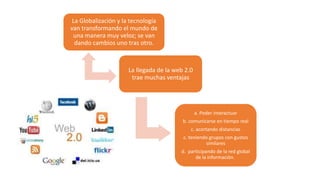 La Globalización y la tecnología
van transformando el mundo de
una manera muy veloz; se van
dando cambios uno tras otro.
La llegada de la web 2.0
trae muchas ventajas
a. Poder interactuar
b. comunicarse en tiempo real
c. acortando distancias
c. teniendo grupos con gustos
similares
d. participando de la red global
de la información.
 