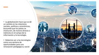 • La globalización hace que se dé
un cambio en las relaciones
sociales, políticas y económicas,
buscando que los países se
involucren, de manera directa o
indirecta en el campo de la
información y la tecnología.
• Debemos ver a las tecnologías
como una ventana de
oportunidades para una
renovación pedagógica y social.
 