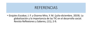 REFERENCIAS
• Grajales Escobar, J. F. y Osorno Mira, Y. M. (julio-diciembre, 2019). La
globalización y la importancia de las TIC en el desarrollo social.
Revista Reflexiones y Saberes, (11), 2-9.
 