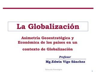 1
Dirección Estratégica
La Globalización
Asimetría Geoestratégica y
Económica de los países en un
contexto de Globalización
Profesor
Mg.Edwin Vigo Sánchez
 