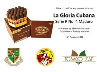 Tobacco Leaf Society presentation on


La Gloria Cubana
Serie R No. 4 Maduro
   Presented by Maximiliano Lopez
    Tobacco Leaf Society Member

          11th October 2012
 