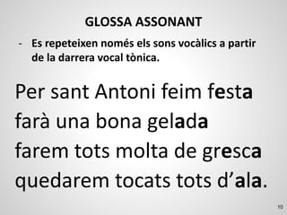 10
GLOSSA ASSONANT
Per sant Antoni feim festa
farà una bona gelada
farem tots molta de gresca
quedarem tocats tots d’ala.
- Es repeteixen només els sons vocàlics a partir
de la darrera vocal tònica.
 
