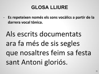 11
GLOSA LLIURE
Als escrits documentats
ara fa més de sis segles
que nosaltres feim sa festa
sant Antoni gloriós.
- Es repeteixen només els sons vocàlics a partir de la
darrera vocal tònica.
 