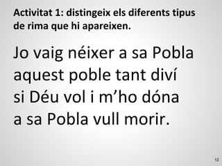 12
Activitat 1: distingeix els diferents tipus
de rima que hi apareixen.
Jo vaig néixer a sa Pobla
aquest poble tant diví
si Déu vol i m’ho dóna
a sa Pobla vull morir.
 