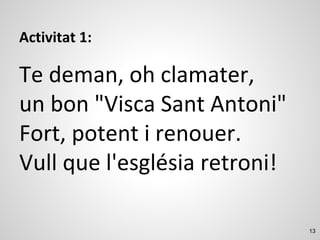 13
Activitat 1:
Te deman, oh clamater,
un bon "Visca Sant Antoni"
Fort, potent i renouer.
Vull que l'església retroni!
 