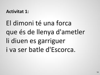14
Activitat 1:
El dimoni té una forca
que és de llenya d'ametler
li diuen es garriguer
i va ser batle d'Escorca.
 