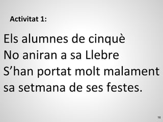 16
Activitat 1:
Els alumnes de cinquè
No aniran a sa Llebre
S’han portat molt malament
sa setmana de ses festes.
 
