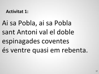 17
Activitat 1:
Ai sa Pobla, ai sa Pobla
sant Antoni val el doble
espinagades coventes
és ventre quasi em rebenta.
 