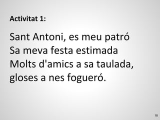 18
Activitat 1:
Sant Antoni, es meu patró
Sa meva festa estimada
Molts d'amics a sa taulada,
gloses a nes fogueró.
 