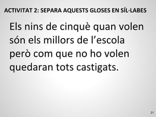 21
ACTIVITAT 2: SEPARA AQUESTS GLOSES EN SÍL·LABES
Els nins de cinquè quan volen
són els millors de l’escola
però com que no ho volen
quedaran tots castigats.
 