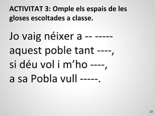 23
ACTIVITAT 3: Omple els espais de les
gloses escoltades a classe.
Jo vaig néixer a -- -----
aquest poble tant ----,
si déu vol i m’ho ----,
a sa Pobla vull -----.
 