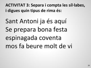 24
ACTIVITAT 3: Separa i compta les síl·labes,
i digues quin tipus de rima és:
Sant Antoni ja és aquí
Se prepara bona festa
espinagada coventa
mos fa beure molt de vi
 