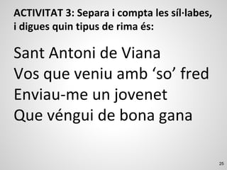 25
ACTIVITAT 3: Separa i compta les síl·labes,
i digues quin tipus de rima és:
Sant Antoni de Viana
Vos que veniu amb ‘so’ fred
Enviau-me un jovenet
Que véngui de bona gana
 