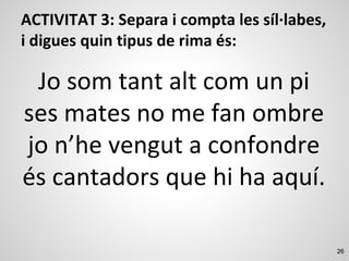 26
ACTIVITAT 3: Separa i compta les síl·labes,
i digues quin tipus de rima és:
Jo som tant alt com un pi
ses mates no me fan ombre
jo n’he vengut a confondre
és cantadors que hi ha aquí.
 