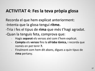 27
ACTIVITAT 4: Fes la teva pròpia glosa
Recorda el que hem explicat anteriorment:
-Intenta que la glosa tengui ritme.
-Tria i fes el tipus de rima que més t’hagi agradat.
-Quan la tenguis feta, comprova que:
- Hagis separat els versos així com t’hem explicat.
- Compta els versos fins la síl·laba tònica, i recorda que
només en pot tenir 7.
- Finalment com hem dit abans, digues a quin tipus de
rima pertany.
 