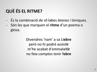 3
QUÈ ÉS EL RITME?
- És la combinació de síl·labes àtones i tòniques.
- Són les que marquen el ritme d’un poema o
glosa.
Divendres ‘nam’ a sa Llebre
però no hi podré assistir
m’he acabat d’emmalaltir
no feia comptes tenir febre
 