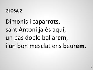 5
GLOSA 2
Dimonis i caparrots,
sant Antoni ja és aquí,
un pas doble ballarem,
i un bon mesclat ens beurem.
 
